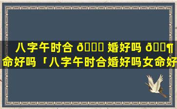 八字午时合 🐛 婚好吗 🐶 女命好吗「八字午时合婚好吗女命好吗婚姻如何」